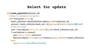 def create_payment(collection_id):
#	Wrap	in	a	database	transaction
with	transaction.atomic():
book_collection =	BookCollection.objects.get(id=collection_id)
amount	=	book_collection.book_set.all().aggregate(total=Sum('price'))['total']
#	Wait	for	a	lock
user	=	User.objects.select_for_update().get(id=book_collection.user_id)
if	user.balance >=	amount:
user.reduce_balance(amount)
Payment.objects.create(amount=amount,	book_collection=book_collection)
else:
raise	Exception('Insufficient	funds')
Select for update
 