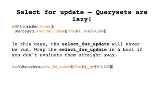 with	transaction.atomic():
User.objects.select_for_update().filter(id__in=[804,	806])
...
Select for update – Querysets are
lazy!
In this case, the select_for_update will never
be run. Wrap the select_for_update in a bool if
you don't evaluate them straight away.
bool(User.objects.select_for_update().filter(id__in=[804,	806]))
 