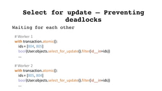 Select for update – Preventing
deadlocks
#	Worker	1
with	transaction.atomic():
ids	=	[804,	805]
bool(User.objects.select_for_update().filter(id__in=ids))
...
#	Worker	2
with	transaction.atomic():
ids	=	[805,	804]
bool(User.objects.select_for_update().filter(id__in=ids))
...
Waiting for each other
 