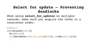 Select for update – Preventing
deadlocks
When using select_for_updates on multiple
records, make sure you acquire the locks in a
consistent order.
#	Worker	1
with	transaction.atomic():
ids	=	[804,	805]
bool(User.objects.select_for_update().filter(id__in=ids).order_by('id'))
...
 