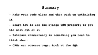 - Make your code clear and then work on optimizing
it
- Learn how to use the Django ORM properly to get
the most out of it
- Database concurrency is something you need to
think about
- ORMs can obscure bugs. Look at the SQL
Summary
 