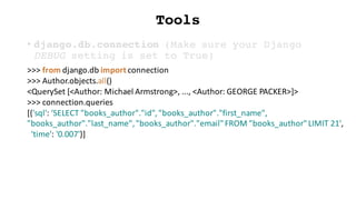 Tools
• django.db.connection (Make sure your Django
DEBUG setting is set to True)
>>>	from	django.db import	connection
>>>	Author.objects.all()
<QuerySet [<Author:	Michael	Armstrong>,	...,	<Author:	GEORGE	PACKER>]>
>>>	connection.queries
[{'sql':	'SELECT	"books_author"."id",	"books_author"."first_name",	
"books_author"."last_name",	"books_author"."email"	FROM	"books_author"	LIMIT	21',
'time':	'0.007'}]
 