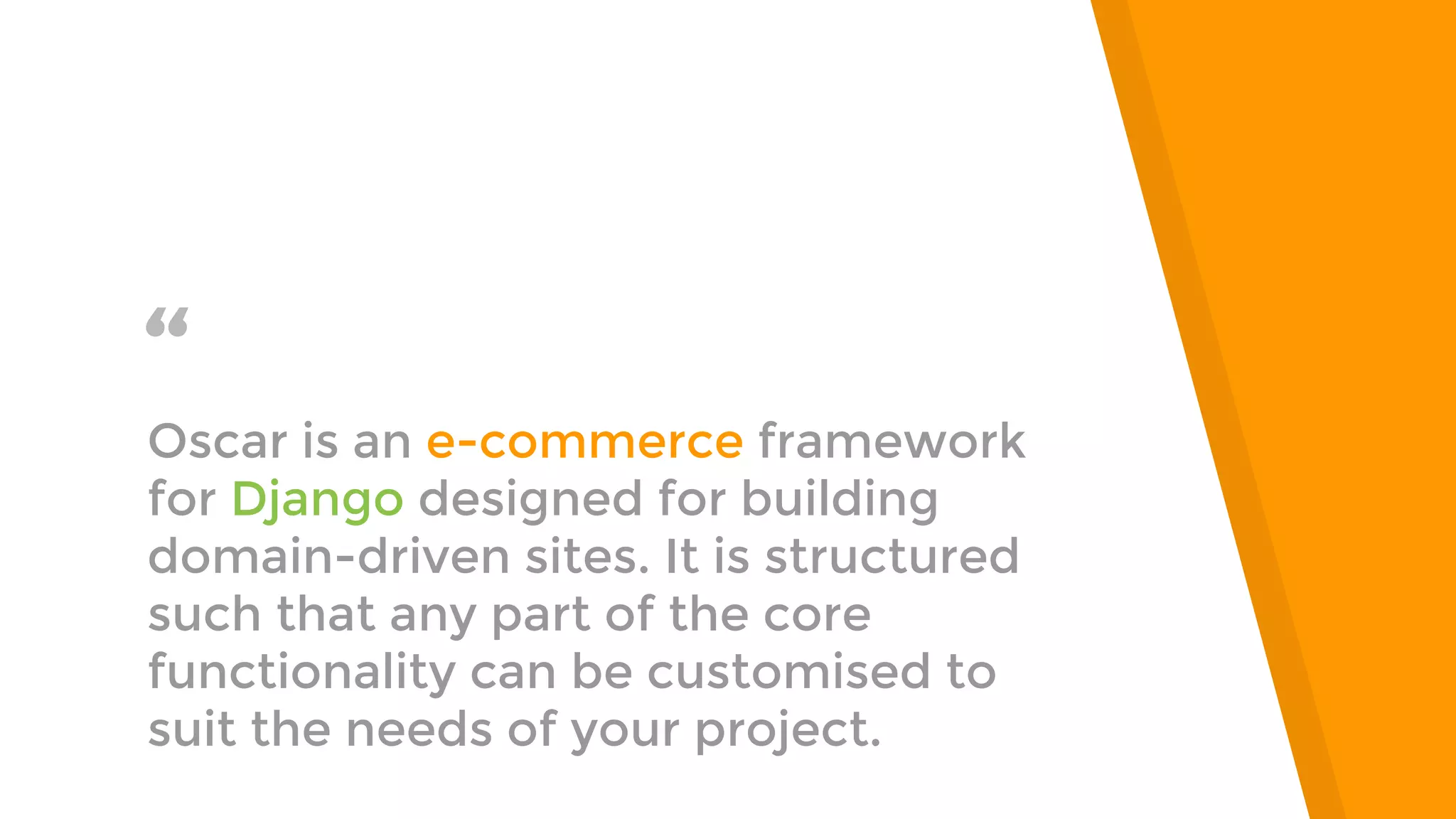 “Oscar is an e-commerce framework
for Django designed for building
domain-driven sites. It is structured
such that any part of the core
functionality can be customised to
suit the needs of your project.
 