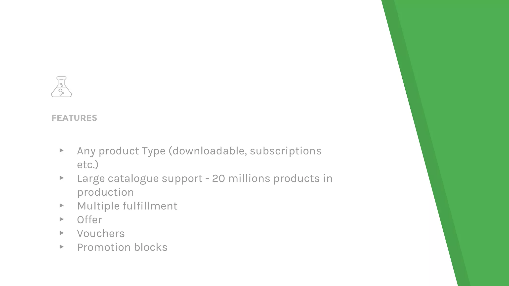 FEATURES
▸ Any product Type (downloadable, subscriptions
etc.)
▸ Large catalogue support - 20 millions products in
production
▸ Multiple fulfillment
▸ Offer
▸ Vouchers
▸ Promotion blocks
 