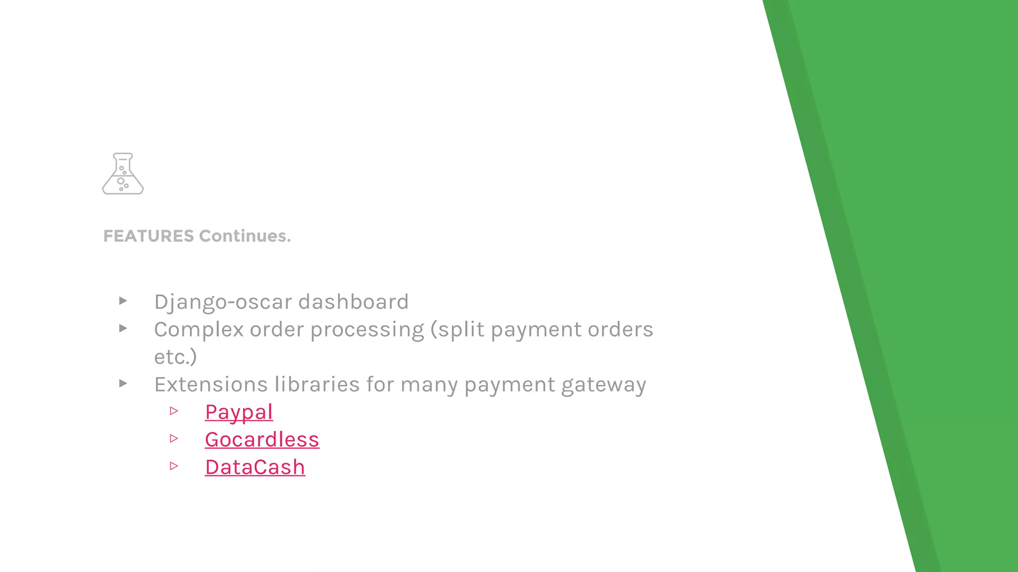 FEATURES Continues.
▸ Django-oscar dashboard
▸ Complex order processing (split payment orders
etc.)
▸ Extensions libraries for many payment gateway
▹ Paypal
▹ Gocardless
▹ DataCash
 