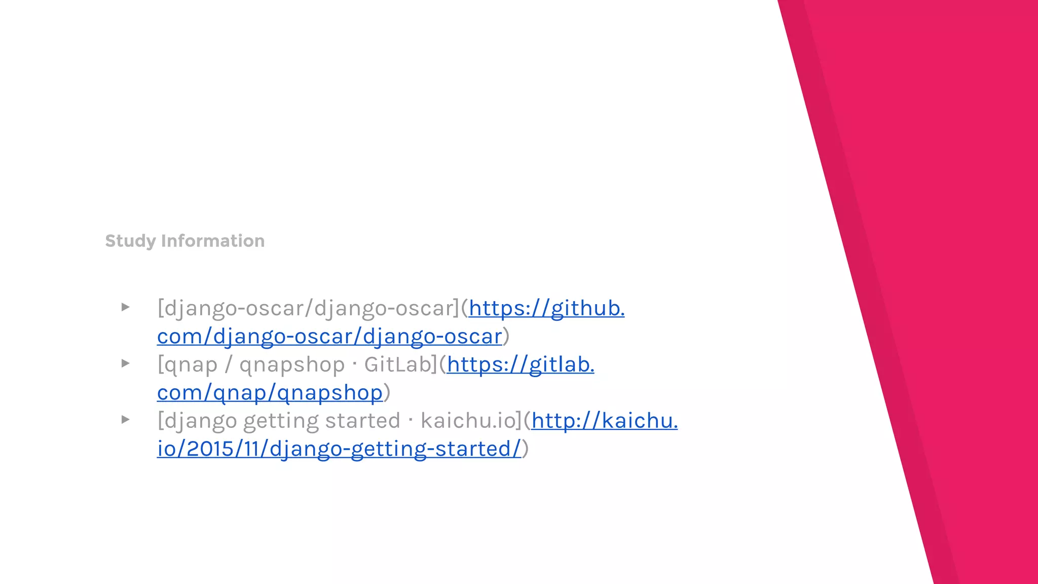 Study Information
▸ [django-oscar/django-oscar](https://github.
com/django-oscar/django-oscar)
▸ [qnap / qnapshop · GitLab](https://gitlab.
com/qnap/qnapshop)
▸ [django getting started · kaichu.io](http://kaichu.
io/2015/11/django-getting-started/)
 