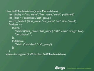 class StaffMemberAdmin(admin.ModelAdmin):
   list_display = ('last_name', 'ﬁrst_name', 'email', 'published')
   list_ﬁlter = ('published', 'staff_group')
   search_ﬁelds = ('ﬁrst_name', 'last_name', 'bio', 'title', 'email')
   ﬁeldsets = (
       (None, {
           'ﬁelds': (('ﬁrst_name', 'last_name'), 'title', 'email', 'image', 'bio'),
           'description': '',
       }),
       ('Options', {
           'ﬁelds': ('published', 'staff_group'),
       })
   )
admin.site.register(StaffMember, StaffMemberAdmin)
 