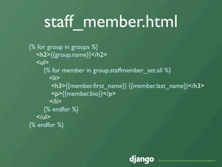 staff_member.html
{% for group in groups %}
  <h2>{{group.name}}</h2>
  <ul>
     {% for member in group.staffmember_set.all %}
        <li>
        <h3>{{member.ﬁrst_name}} {{member.last_name}}</h3>
        <p>{{member.bio}}</p>
        </li>
     {% endfor %}
  </ul>
{% endfor %}
 