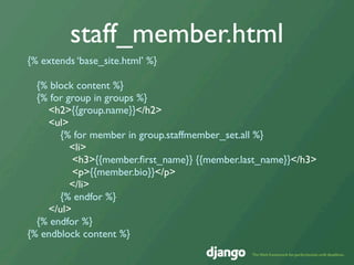 staff_member.html
{% extends ‘base_site.html’ %}

  {% block content %}
  {% for group in groups %}
    <h2>{{group.name}}</h2>
    <ul>
       {% for member in group.staffmember_set.all %}
          <li>
          <h3>{{member.ﬁrst_name}} {{member.last_name}}</h3>
          <p>{{member.bio}}</p>
          </li>
       {% endfor %}
    </ul>
  {% endfor %}
{% endblock content %}
 