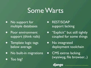 Some Warts
•   No support for           •   REST/SOAP
    multiple databases           support lacking
•   Poor environment         •   “Explicit” but still tightly
    support (think rails)        coupled for some things
•   Template logic tags      •   No integrated
    below average                deployment toolchain
•   No built-in migrations   •   CMS extras lacking
                                 (wysiwyg, ﬁle browser...)
•   Too big?
 