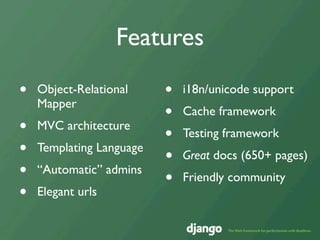 Features

•   Object-Relational     •   i18n/unicode support
    Mapper
                          •   Cache framework
•   MVC architecture
                          •   Testing framework
•   Templating Language
                          •   Great docs (650+ pages)
•   “Automatic” admins
                          •   Friendly community
•   Elegant urls
 