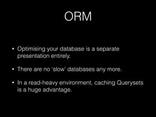 ORM
• Optimising your database is a separate
presentation entirely.
• There are no ‘slow’ databases any more.
• In a read-heavy environment, caching Querysets
is a huge advantage.
 