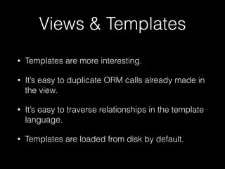 Views & Templates
• Templates are more interesting.
• It’s easy to duplicate ORM calls already made in
the view.
• It’s easy to traverse relationships in the template
language.
• Templates are loaded from disk by default.
 
