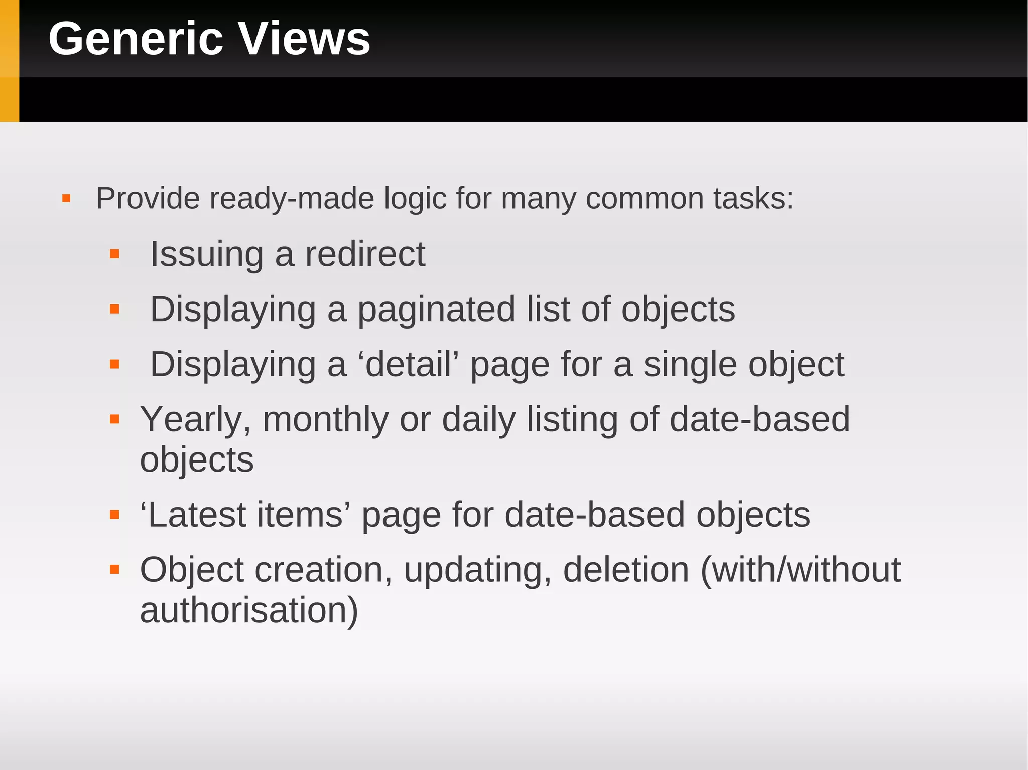 Generic Views


   Provide ready-made logic for many common tasks:
       Issuing a redirect
       Displaying a paginated list of objects
       Displaying a ‘detail’ page for a single object
       Yearly, monthly or daily listing of date-based
        objects
       ‘Latest items’ page for date-based objects
       Object creation, updating, deletion (with/without
        authorisation)
 