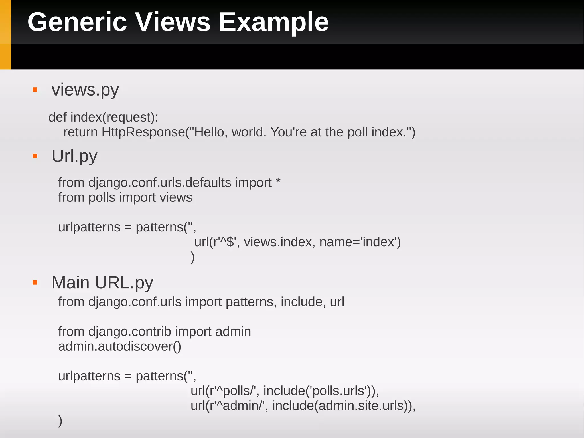 Generic Views Example

   views.py
    def index(request):
      return HttpResponse("Hello, world. You're at the poll index.")
   Url.py
     from django.conf.urls.defaults import *
     from polls import views

     urlpatterns = patterns('',
                              url(r'^$', views.index, name='index')
                             )
   Main URL.py
     from django.conf.urls import patterns, include, url

     from django.contrib import admin
     admin.autodiscover()

     urlpatterns = patterns('',
                             url(r'^polls/', include('polls.urls')),
                             url(r'^admin/', include(admin.site.urls)),
     )
 