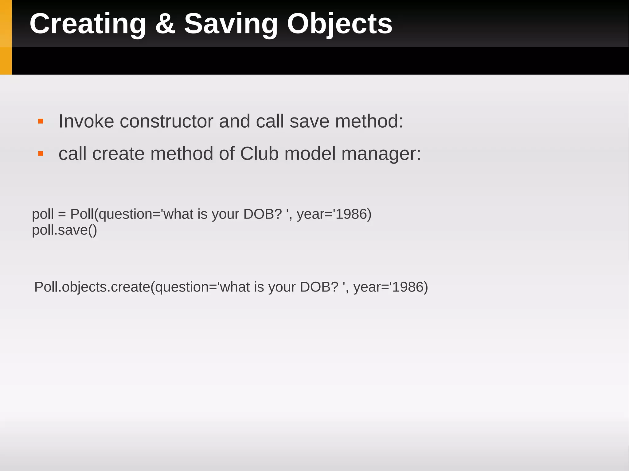 Creating & Saving Objects


    Invoke constructor and call save method:
    call create method of Club model manager:


poll = Poll(question='what is your DOB? ', year='1986)
poll.save()



Poll.objects.create(question='what is your DOB? ', year='1986)
 