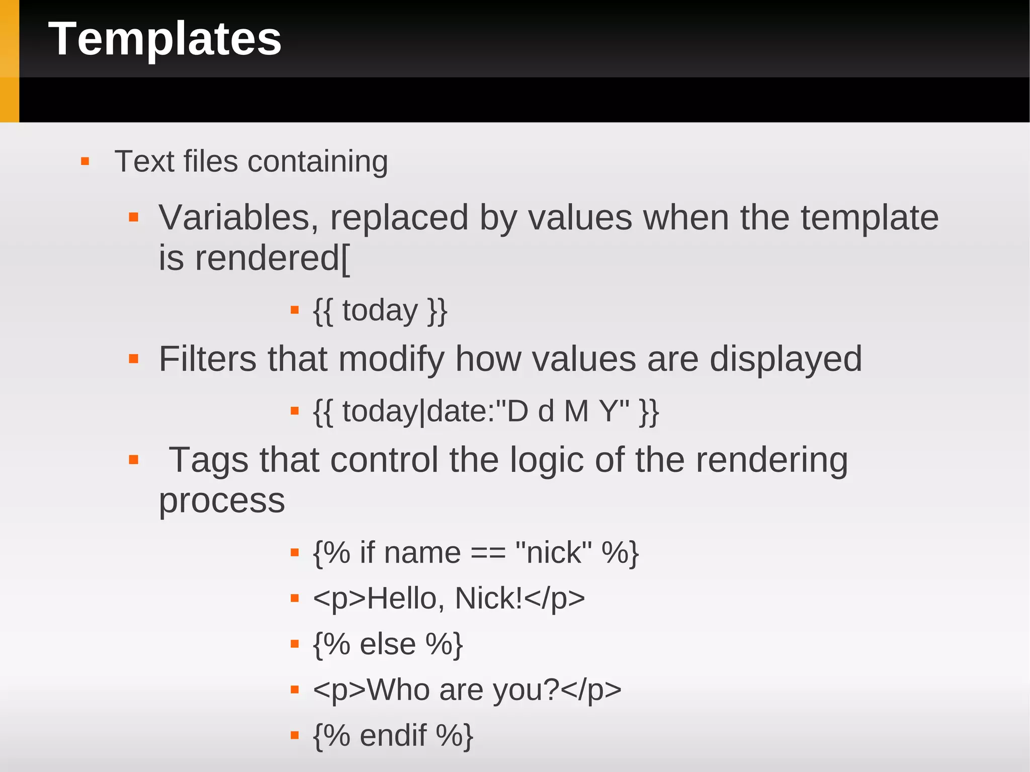 Templates

    Text files containing
         Variables, replaced by values when the template
          is rendered[
                     {{ today }}
         Filters that modify how values are displayed
                     {{ today|date:"D d M Y" }}
          Tags that control the logic of the rendering
          process
                     {% if name == "nick" %}
                     <p>Hello, Nick!</p>
                     {% else %}
                     <p>Who are you?</p>
                     {% endif %}
 