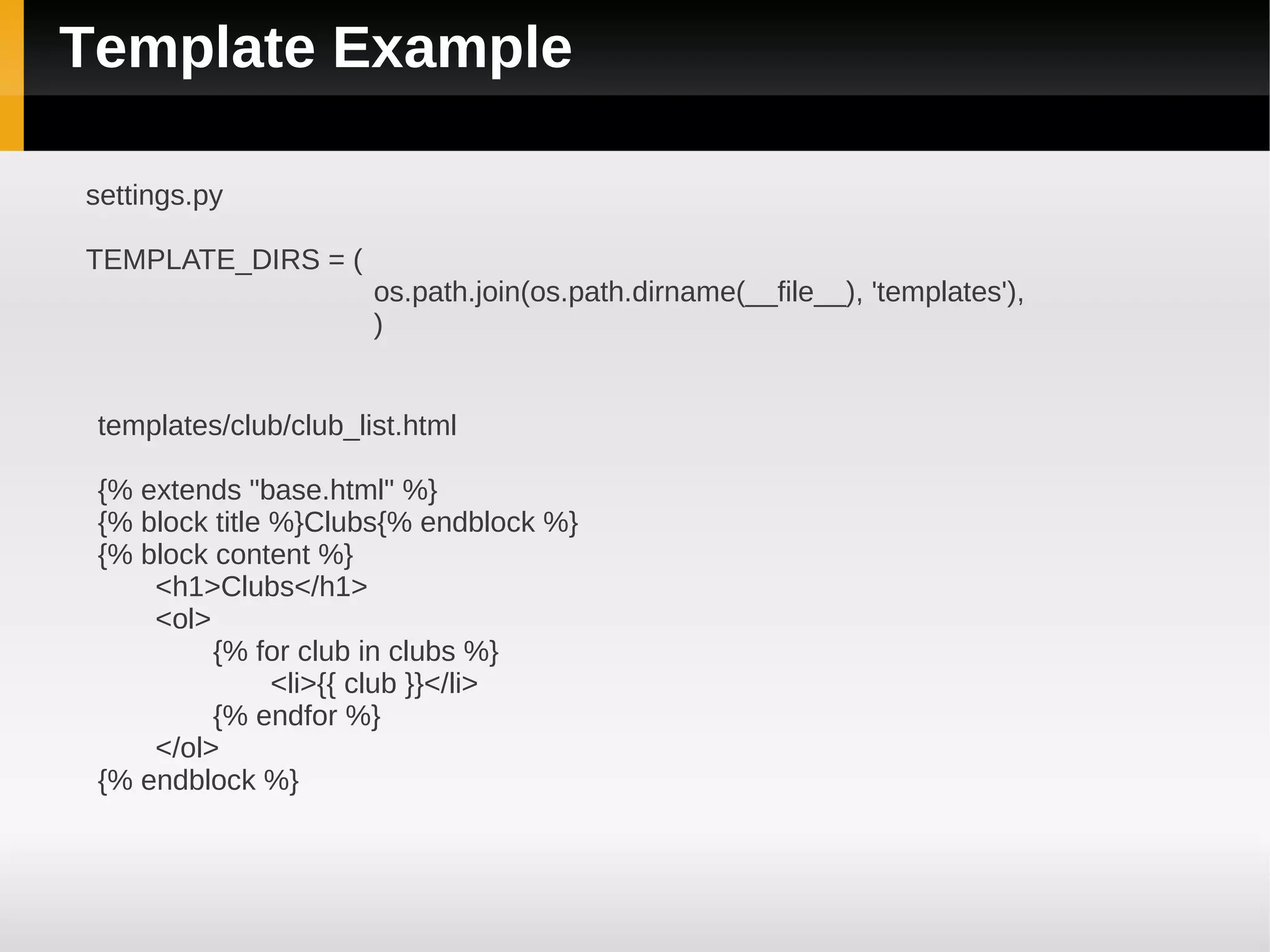 Template Example

settings.py

TEMPLATE_DIRS = (
                       os.path.join(os.path.dirname(__file__), 'templates'),
                       )


 templates/club/club_list.html

 {% extends "base.html" %}
 {% block title %}Clubs{% endblock %}
 {% block content %}
     <h1>Clubs</h1>
     <ol>
          {% for club in clubs %}
                <li>{{ club }}</li>
          {% endfor %}
     </ol>
 {% endblock %}
 