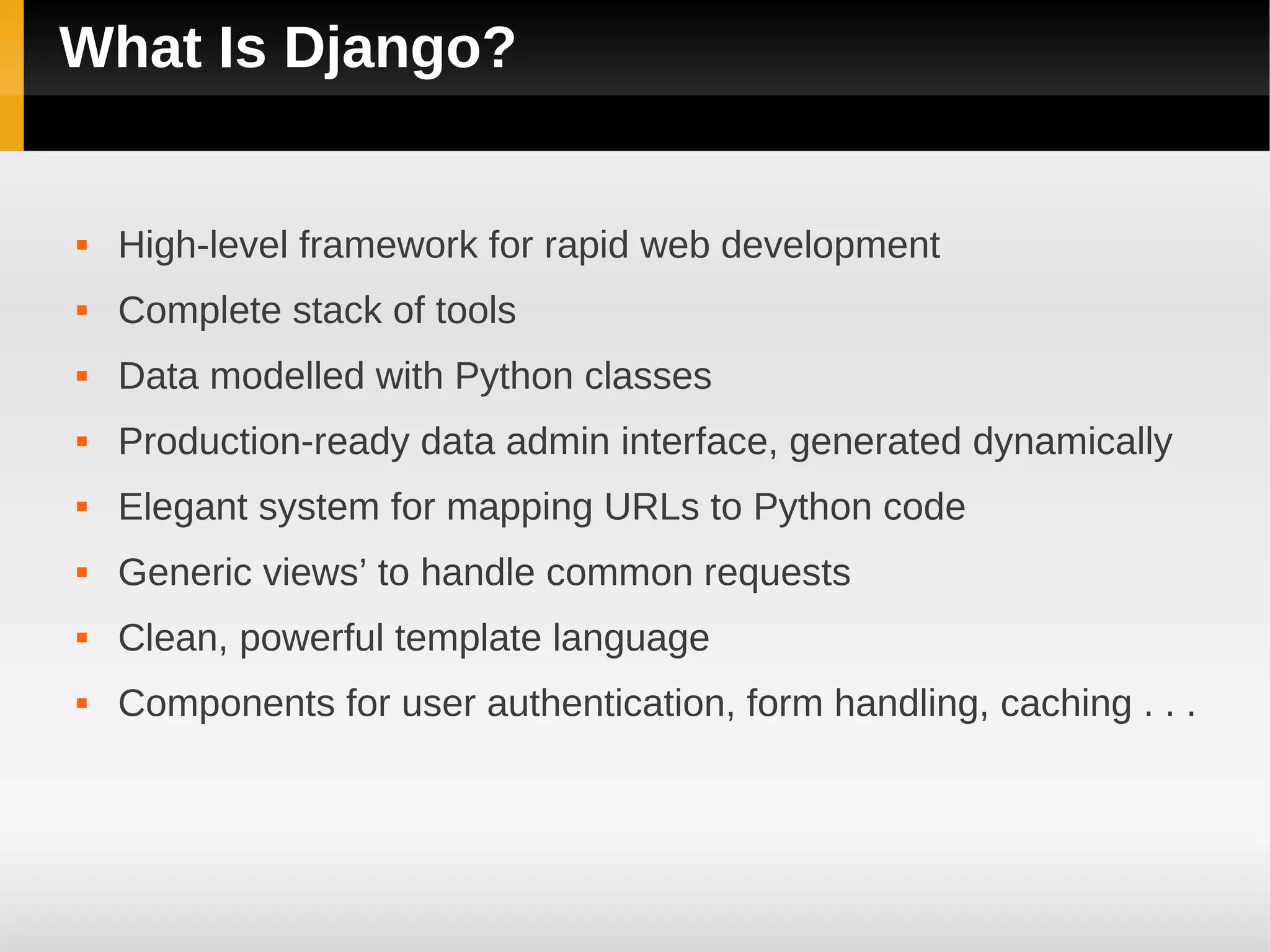 What Is Django?


   High-level framework for rapid web development
   Complete stack of tools
   Data modelled with Python classes
   Production-ready data admin interface, generated dynamically
   Elegant system for mapping URLs to Python code
   Generic views’ to handle common requests
   Clean, powerful template language
   Components for user authentication, form handling, caching . . .
 