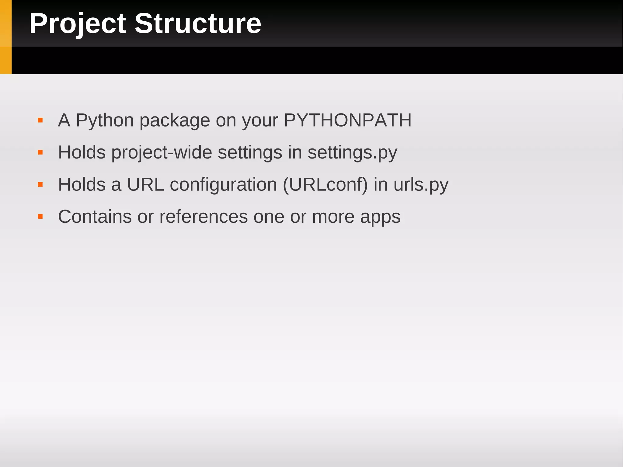 Project Structure


   A Python package on your PYTHONPATH
   Holds project-wide settings in settings.py
   Holds a URL configuration (URLconf) in urls.py
   Contains or references one or more apps
 