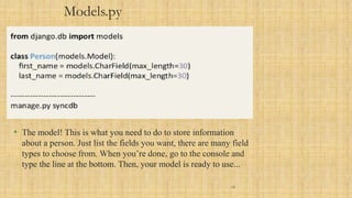 Models.py
• The model! This is what you need to do to store information
about a person. Just list the fields you want, there are many field
types to choose from. When you’re done, go to the console and
type the line at the bottom. Then, your model is ready to use...
12
 