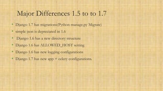 Major Differences 1.5 to to 1.7
• Django 1.7 has migrations(Python manage.py Migrate)
• simple json is depreciated in 1.6
• Django 1.6 has a new directory structure
• Django 1.6 has ALLOWED_HOST setting
• Django 1.6 has new logging configurations
• Django 1.7 has new app + celery configurations.
 