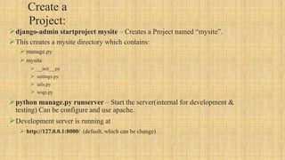 Create a
Project:
django-admin startproject mysite – Creates a Project named “mysite”.
This creates a mysite directory which contains:
 manage.py
 mysite
 __init__.py
 settings.py
 urls.py
 wsgi.py
python manage.py runserver – Start the server(internal for development &
testing) Can be configure and use apache.
Development server is running at
 http://127.0.0.1:8000/ (default, which can be change)
 