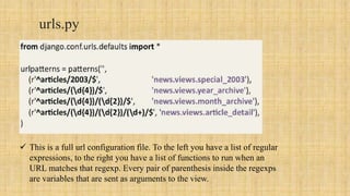 urls.py
 This is a full url configuration file. To the left you have a list of regular
expressions, to the right you have a list of functions to run when an
URL matches that regexp. Every pair of parenthesis inside the regexps
are variables that are sent as arguments to the view.
 