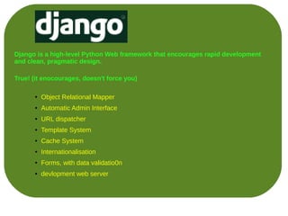 Django is a high-level Python Web framework that encourages rapid development
and clean, pragmatic design.

True! (it enocourages, doesn't force you)

      ●   Object Relational Mapper
      ●   Automatic Admin Interface
      ●   URL dispatcher
      ●   Template System
      ●   Cache System
      ●   Internationalisation
      ●   Forms, with data validatio0n
      ●   devlopment web server
 