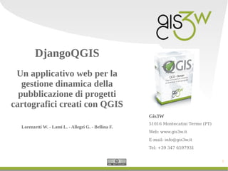 DjangoQGIS
Un applicativo web per la
gestione dinamica della
pubblicazione di progetti
cartografici creati con QGIS
Gis3W
Lorenzetti W. - Lami L. - Allegri G. - Bellina F.

51016 Montecatini Terme (PT)
Web: www.gis3w.it
E-mail: info@gis3w.it
Tel: +39 347 6597931
1

 