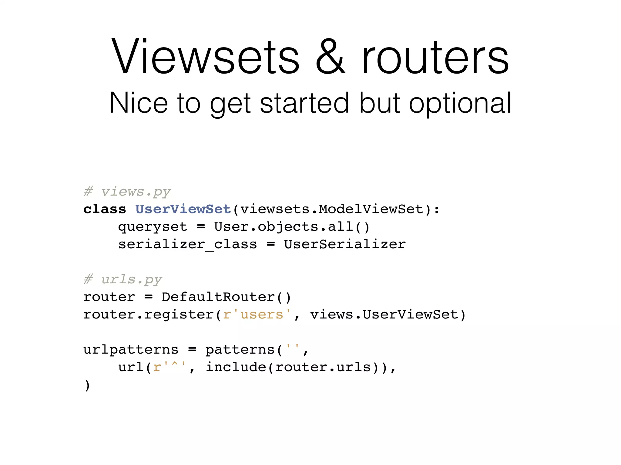 # views.py! class UserViewSet(viewsets.ModelViewSet):! queryset = User.objects.all()! serializer_class = UserSerializer! ! # urls.py! router = DefaultRouter()! router.register(r'users', views.UserViewSet)! ! urlpatterns = patterns('',! url(r'^', include(router.urls)),! )! Viewsets & routers Nice to get started but optional 
