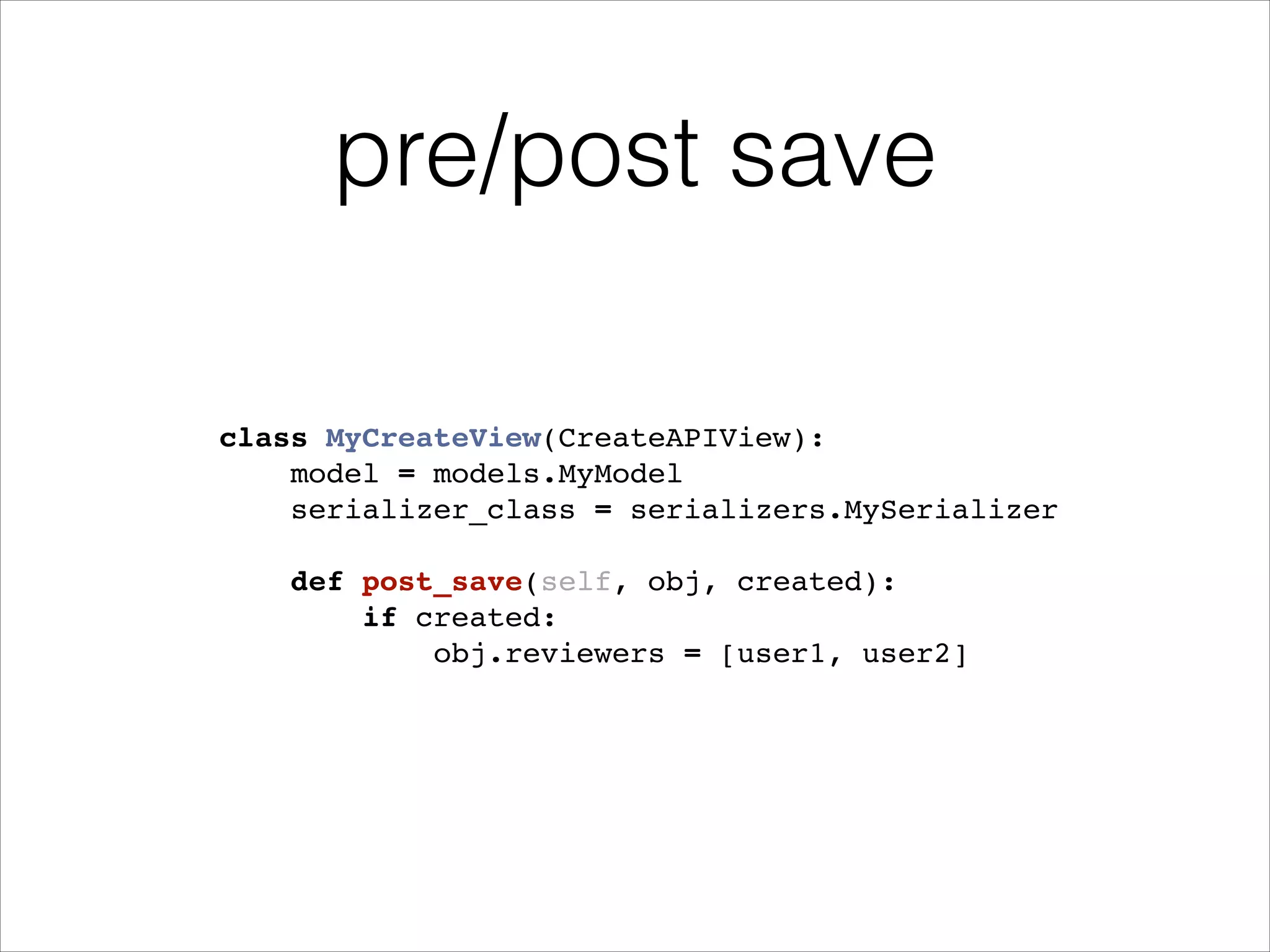pre/post save class MyCreateView(CreateAPIView):! model = models.MyModel! serializer_class = serializers.MySerializer! ! def post_save(self, obj, created):! if created:! obj.reviewers = [user1, user2]! 