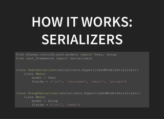 HOW IT WORKS:
SERIALIZERS
from django.contrib.auth.models import User, Group
from rest_framework import serializers
class UserSerializer(serializers.HyperlinkedModelSerializer):
    class Meta:
        model = User
        fields = ('url', 'username', 'email', 'groups')
class GroupSerializer(serializers.HyperlinkedModelSerializer):
    class Meta:
        model = Group
        fields = ('url', 'name')
 