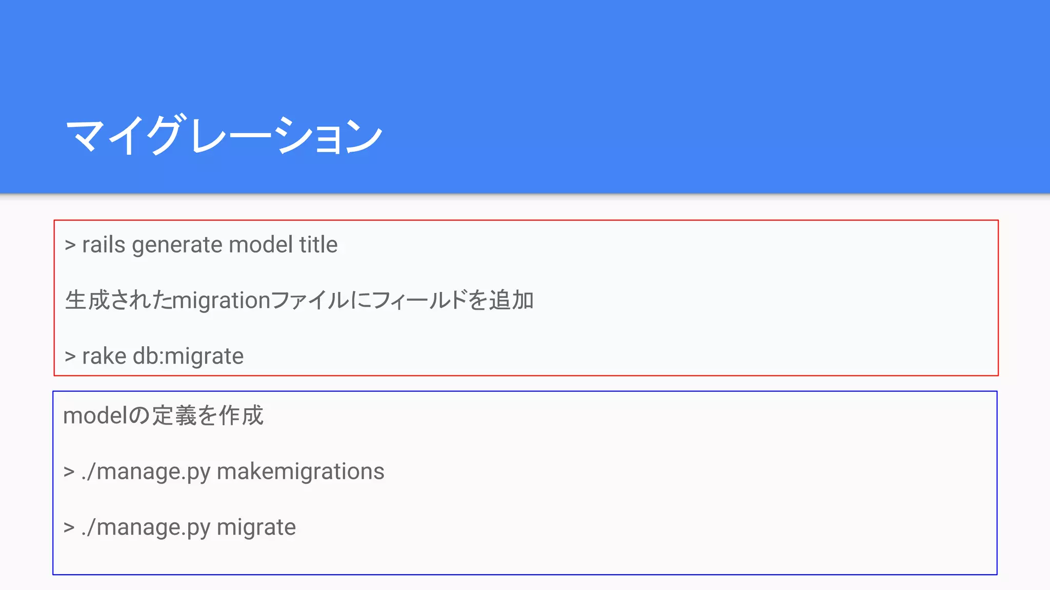 マイグレーション
> rails generate model title
生成されたmigrationファイルにフィールドを追加
> rake db:migrate
modelの定義を作成
> ./manage.py makemigrations
> ./manage.py migrate
 