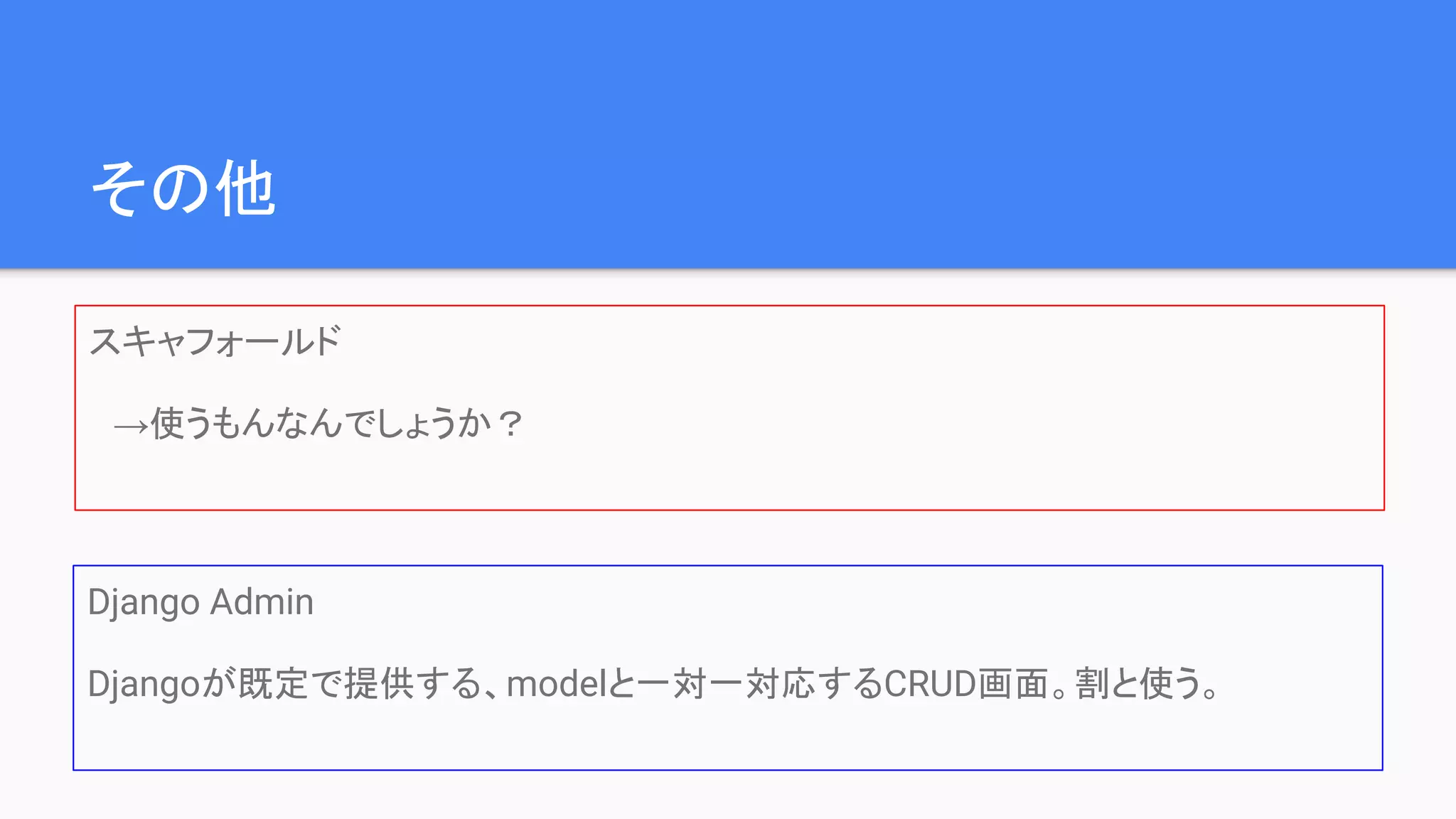その他
スキャフォールド
　→使うもんなんでしょうか？
Django Admin
Djangoが既定で提供する、modelと一対一対応するCRUD画面。割と使う。
 