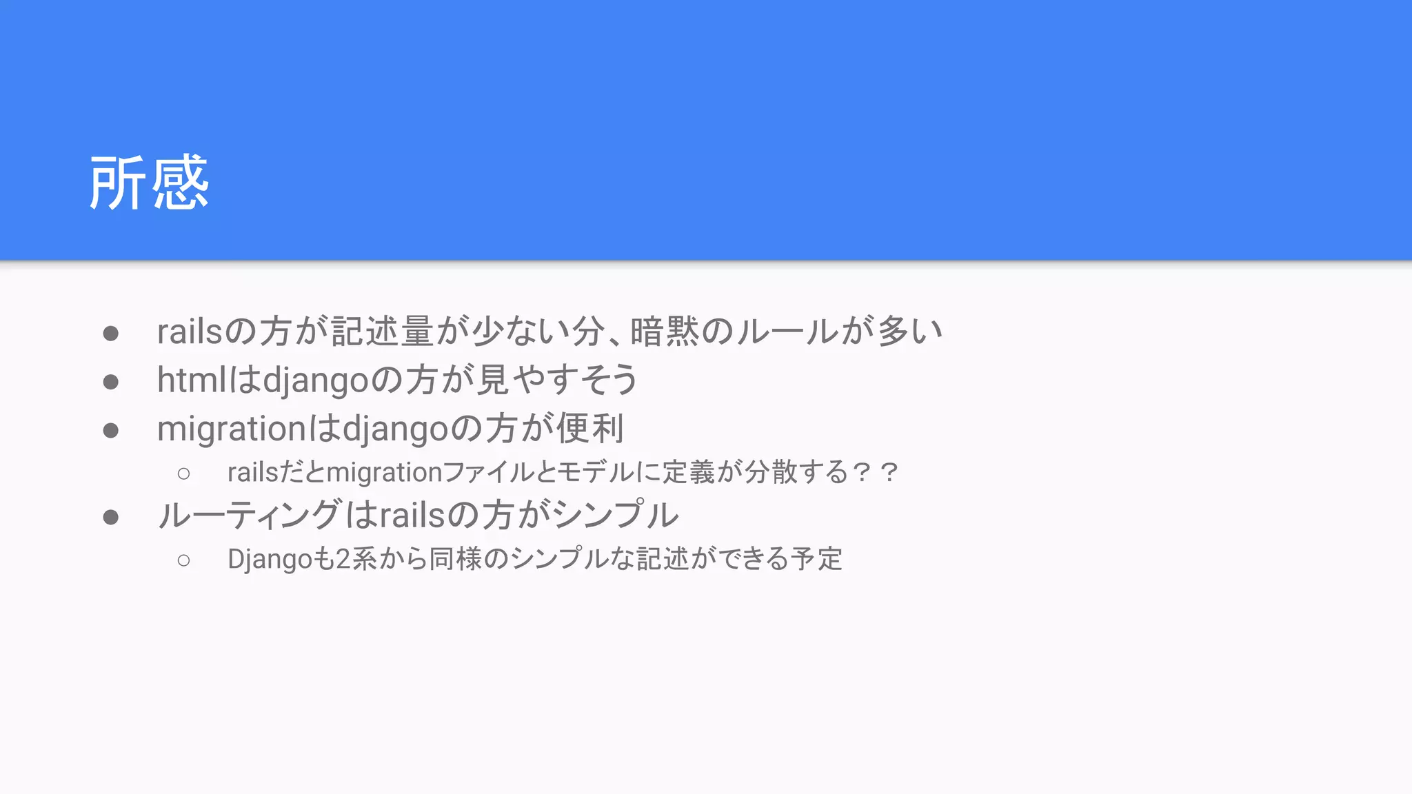 所感
● railsの方が記述量が少ない分、暗黙のルールが多い
● htmlはdjangoの方が見やすそう
● migrationはdjangoの方が便利
○ railsだとmigrationファイルとモデルに定義が分散する？？
● ルーティングはrailsの方がシンプル
○ Djangoも2系から同様のシンプルな記述ができる予定
 
