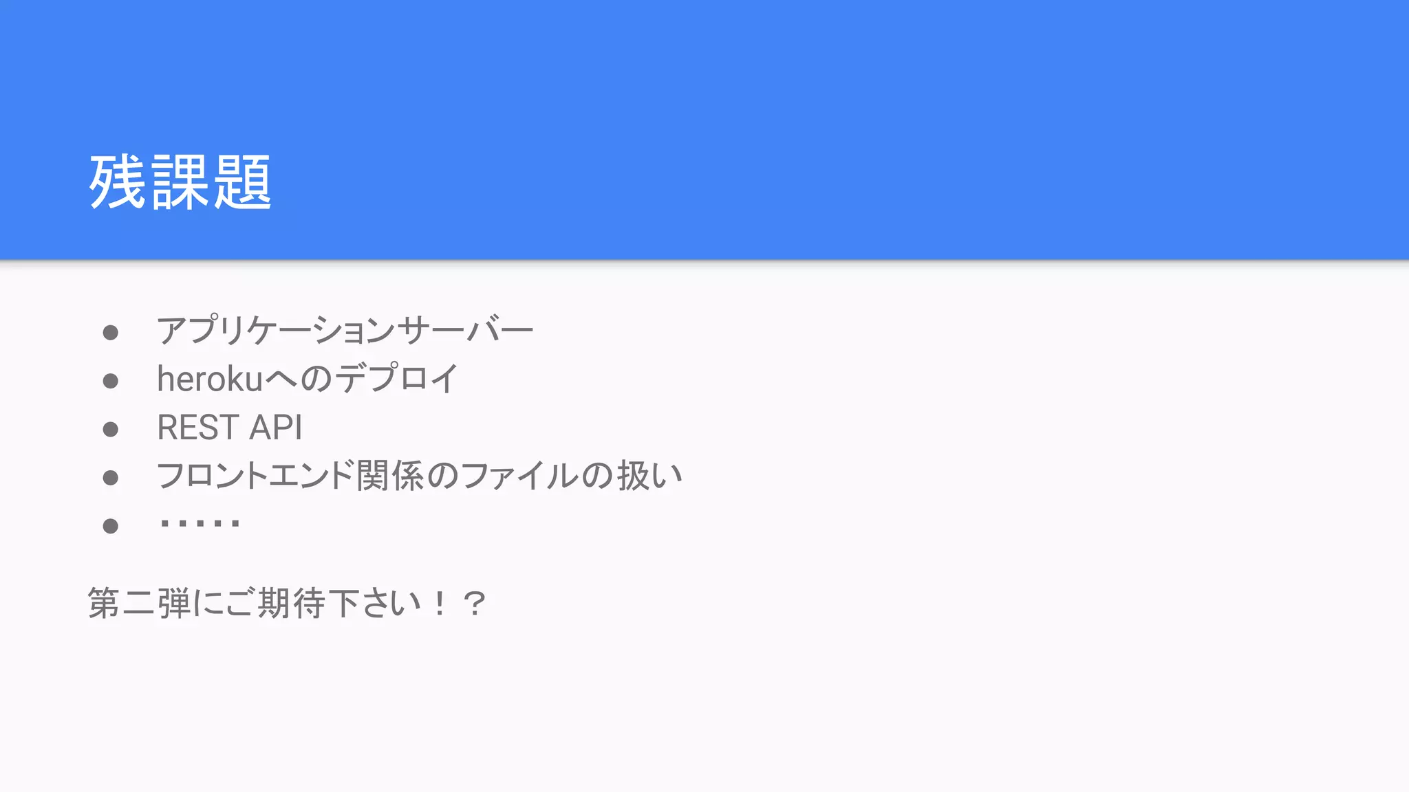 残課題
● アプリケーションサーバー
● herokuへのデプロイ
● REST API
● フロントエンド関係のファイルの扱い
● ・・・・・
第二弾にご期待下さい！？
 
