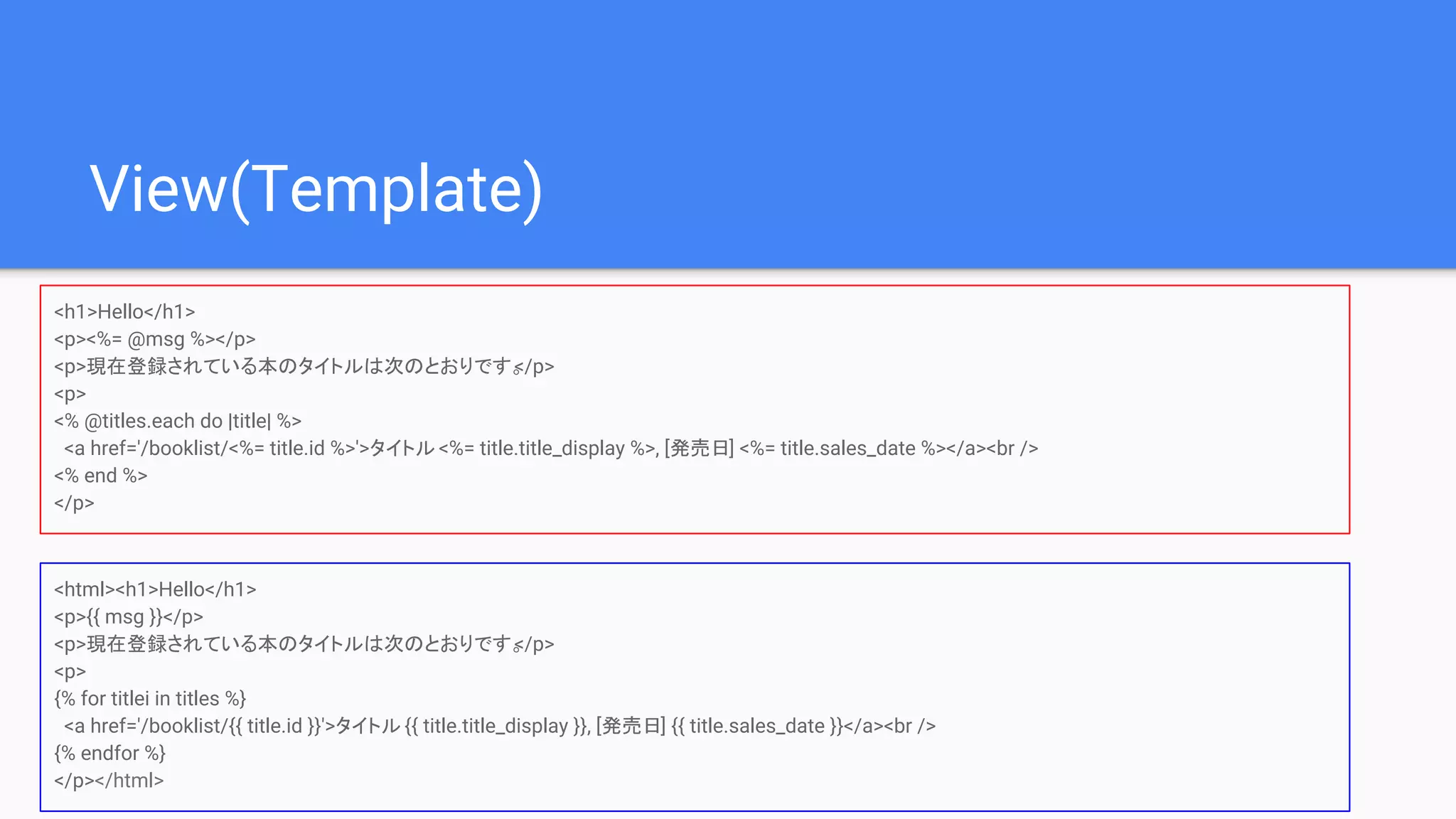 View(Template)
<h1>Hello</h1>
<p><%= @msg %></p>
<p>現在登録されている本のタイトルは次のとおりです。</p>
<p>
<% @titles.each do |title| %>
<a href='/booklist/<%= title.id %>'>タイトル <%= title.title_display %>, [発売日] <%= title.sales_date %></a><br />
<% end %>
</p>
<html><h1>Hello</h1>
<p>{{ msg }}</p>
<p>現在登録されている本のタイトルは次のとおりです。</p>
<p>
{% for titlei in titles %}
<a href='/booklist/{{ title.id }}'>タイトル {{ title.title_display }}, [発売日] {{ title.sales_date }}</a><br />
{% endfor %}
</p></html>
 