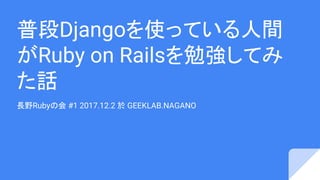 普段Djangoを使っている人間
がRuby on Railsを勉強してみ
た話
長野Rubyの会 #1 2017.12.2 於 GEEKLAB.NAGANO
 