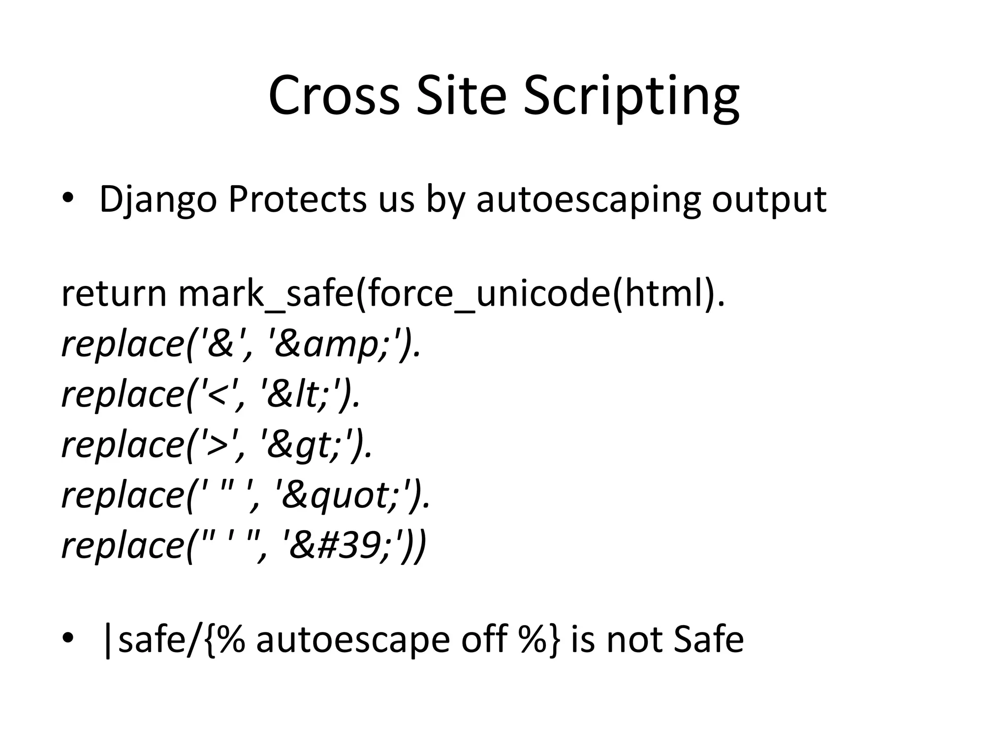 Cross Site ScriptingDjango Protects us by autoescaping outputreturn mark_safe(force_unicode(html).replace('&', '&amp;').replace('<', '&lt;').replace('>', '&gt;').replace(' " ', '&quot;').replace(" ' ", '&#39;'))|safe/{% autoescape off %} is not Safe