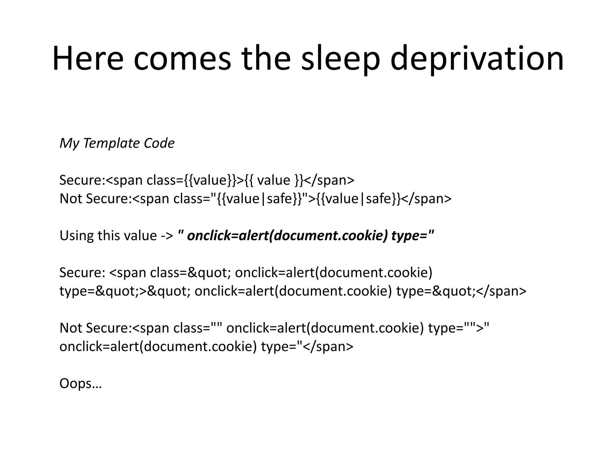 Here comes the sleep deprivationMy Template CodeSecure:<span class={{value}}>{{ value }}</span>Not Secure:<span class="{{value|safe}}">{{value|safe}}</span> Using this value -> " onclick=alert(document.cookie) type="Secure: <span class=&quot; onclick=alert(document.cookie) type=&quot;>&quot; onclick=alert(document.cookie) type=&quot;</span>Not Secure:<span class="" onclick=alert(document.cookie) type="">" onclick=alert(document.cookie) type="</span>Oops… 