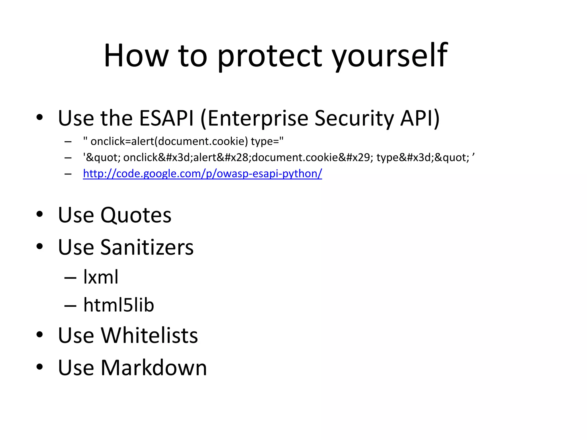 How to protect yourself	Use the ESAPI (Enterprise Security API)" onclick=alert(document.cookie) type="'&quot; onclick&#x3d;alert&#x28;document.cookie&#x29; type&#x3d;&quot;’http://code.google.com/p/owasp-esapi-python/Use QuotesUse Sanitizerslxmlhtml5libUse WhitelistsUse Markdown