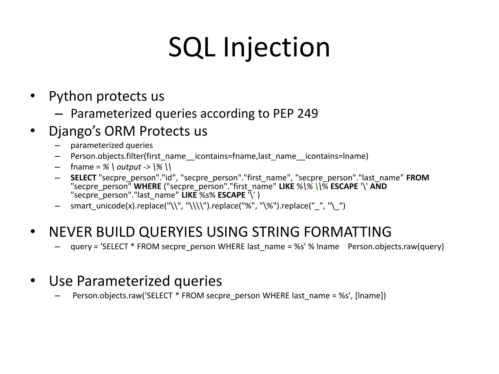 SQL InjectionPython protects usParameterized queries according to PEP 249Django’s ORM Protects usparameterized queriesPerson.objects.filter(first_name__icontains=fname,last_name__icontains=lname)fname = % \ output -> \% \\SELECT "secpre_person"."id", "secpre_person"."first_name", "secpre_person"."last_name" FROM "secpre_person" WHERE ("secpre_person"."first_name" LIKE %\% \\% ESCAPE '\' AND "secpre_person"."last_name" LIKE %s% ESCAPE '\' )smart_unicode(x).replace("\\", "\\\\").replace("%", "\%").replace("_", "\_")NEVER BUILD QUERYIES USING STRING FORMATTINGquery = 'SELECT * FROM secpre_personWHERE last_name = %s' % lnamePerson.objects.raw(query) UseParameterizedqueriesPerson.objects.raw('SELECT * FROM secpre_personWHERE last_name = %s', [lname]) 