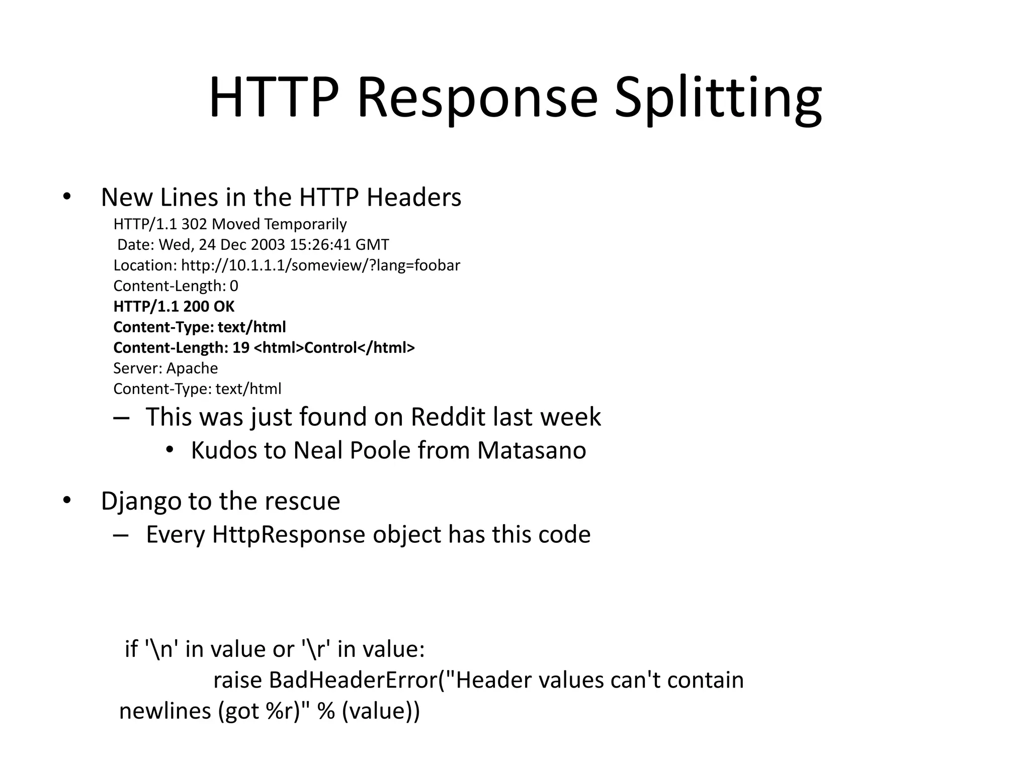 HTTP Response SplittingNew Lines in the HTTP HeadersHTTP/1.1 302 Moved TemporarilyDate: Wed, 24 Dec 2003 15:26:41 GMT Location: http://10.1.1.1/someview/?lang=foobarContent-Length: 0 HTTP/1.1 200 OKContent-Type: text/htmlContent-Length: 19 <html>Control</html> Server: ApacheContent-Type: text/html This was just found on Reddit last weekKudos to Neal Poole from MatasanoDjango to the rescue Every HttpResponse object has this code if '\n' in value or '\r' in value: raise BadHeaderError("Header values can't contain newlines (got %r)" % (value))
