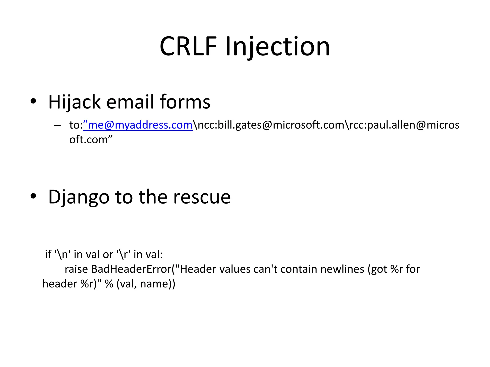 CRLF InjectionHijack email formsto:”me@myaddress.com\ncc:bill.gates@microsoft.com\rcc:paul.allen@microsoft.com”Django to the rescue if '\n' in val or '\r' in val: raise BadHeaderError("Header values can't contain newlines (got %r for header %r)" % (val, name))