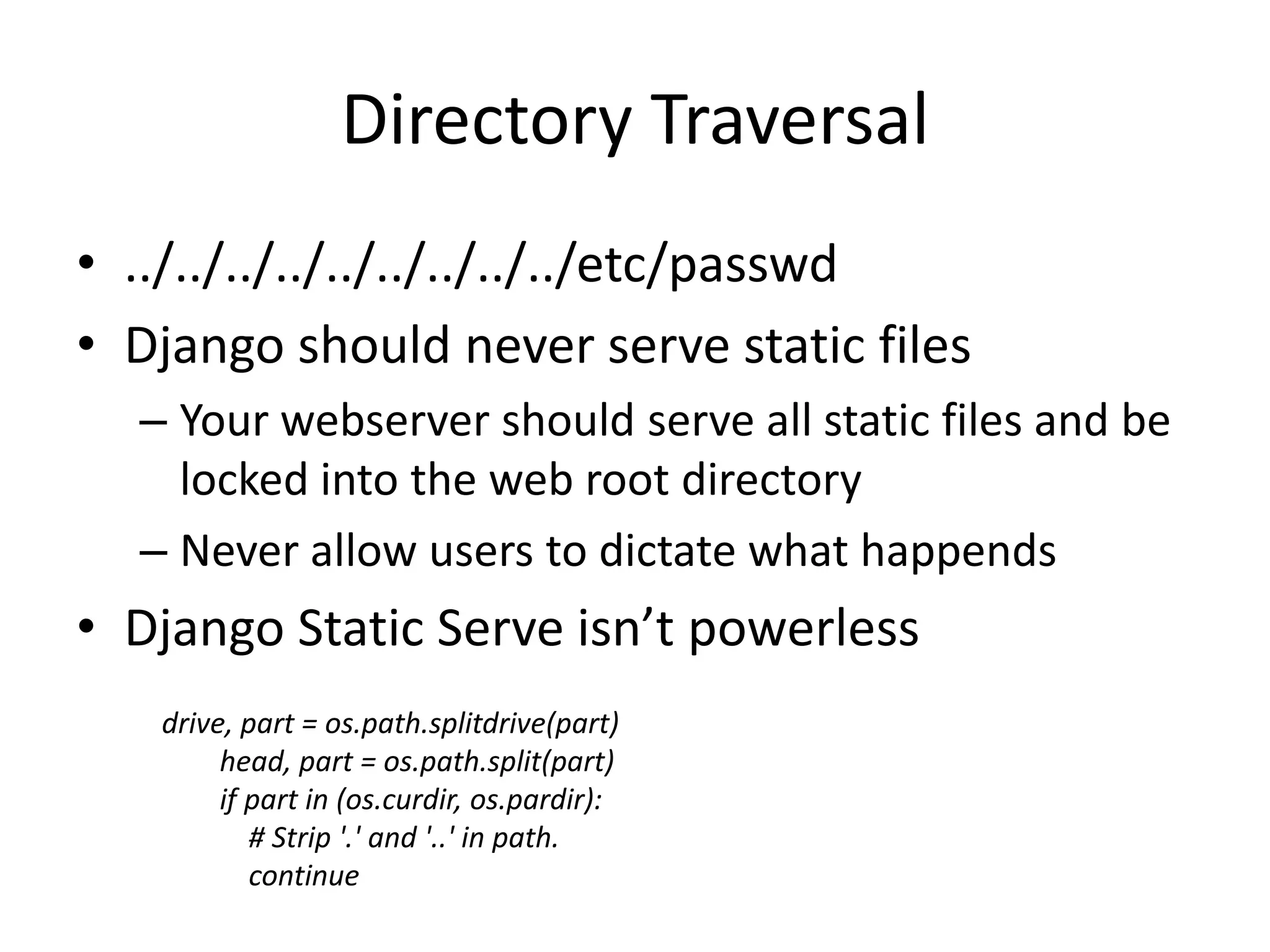 Directory Traversal../../../../../../../../../etc/passwdDjango should never serve static filesYour webserver should serve all static files and be locked into the web root directoryNever allow users to dictate what happendsDjango Static Serve isn’t powerlessdrive, part = os.path.splitdrive(part) head, part = os.path.split(part) if part in (os.curdir, os.pardir): # Strip '.' and '..' in path. continue