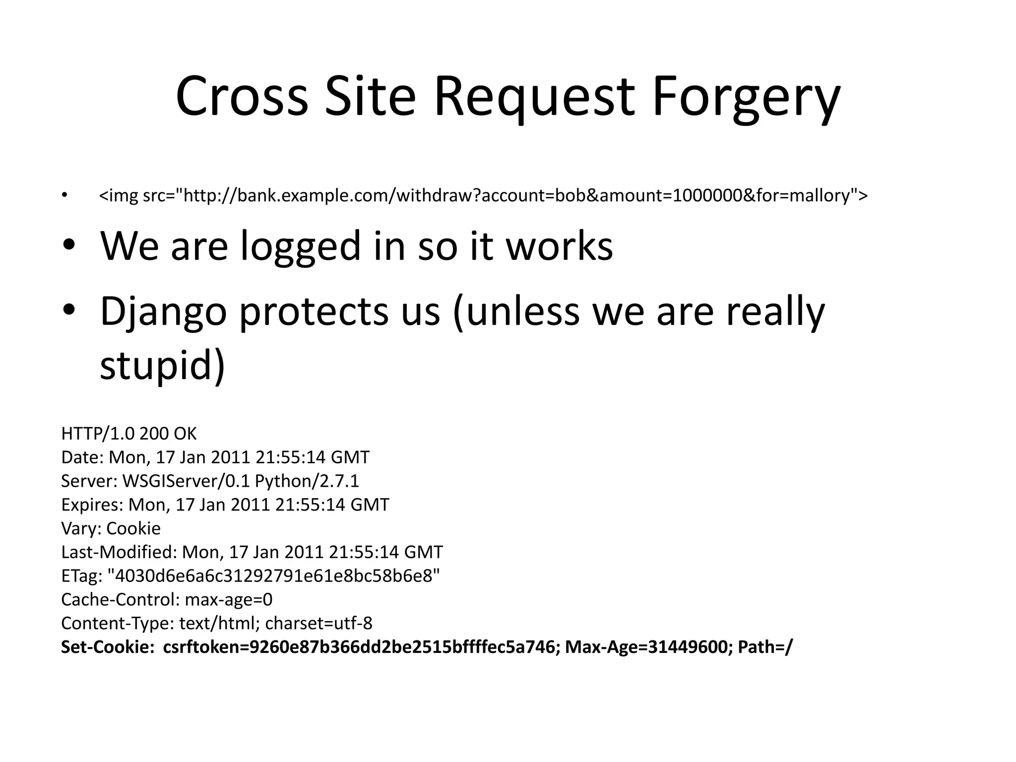 Cross Site Request Forgery<imgsrc="http://bank.example.com/withdraw?account=bob&amount=1000000&for=mallory">We are logged in so it worksDjango protects us (unless we are really stupid)HTTP/1.0 200 OKDate: Mon, 17 Jan 2011 21:55:14 GMTServer: WSGIServer/0.1 Python/2.7.1Expires: Mon, 17 Jan 2011 21:55:14 GMTVary: CookieLast-Modified: Mon, 17 Jan 2011 21:55:14 GMTETag: "4030d6e6a6c31292791e61e8bc58b6e8"Cache-Control: max-age=0Content-Type: text/html; charset=utf-8Set-Cookie: csrftoken=9260e87b366dd2be2515bffffec5a746; Max-Age=31449600; Path=/