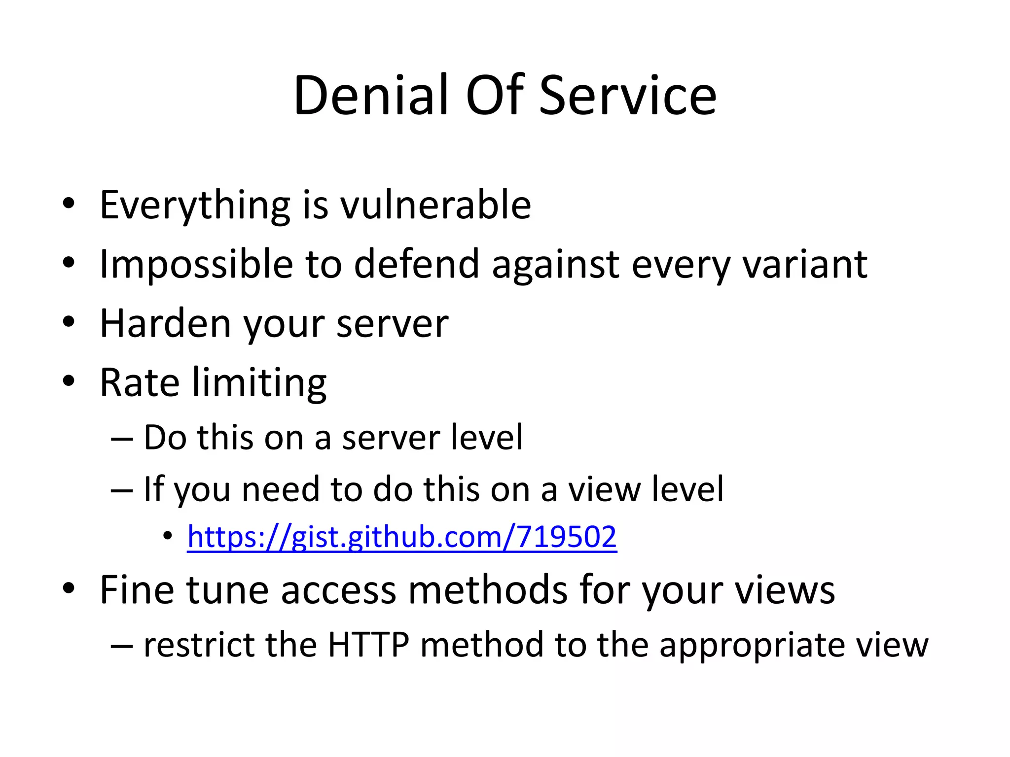 Denial Of ServiceEverything is vulnerable Impossible to defend against every variantHarden your serverRate limitingDo this on a server levelIf you need to do this on a view levelhttps://gist.github.com/719502Fine tune access methods for your viewsrestrict the HTTP method to the appropriate view