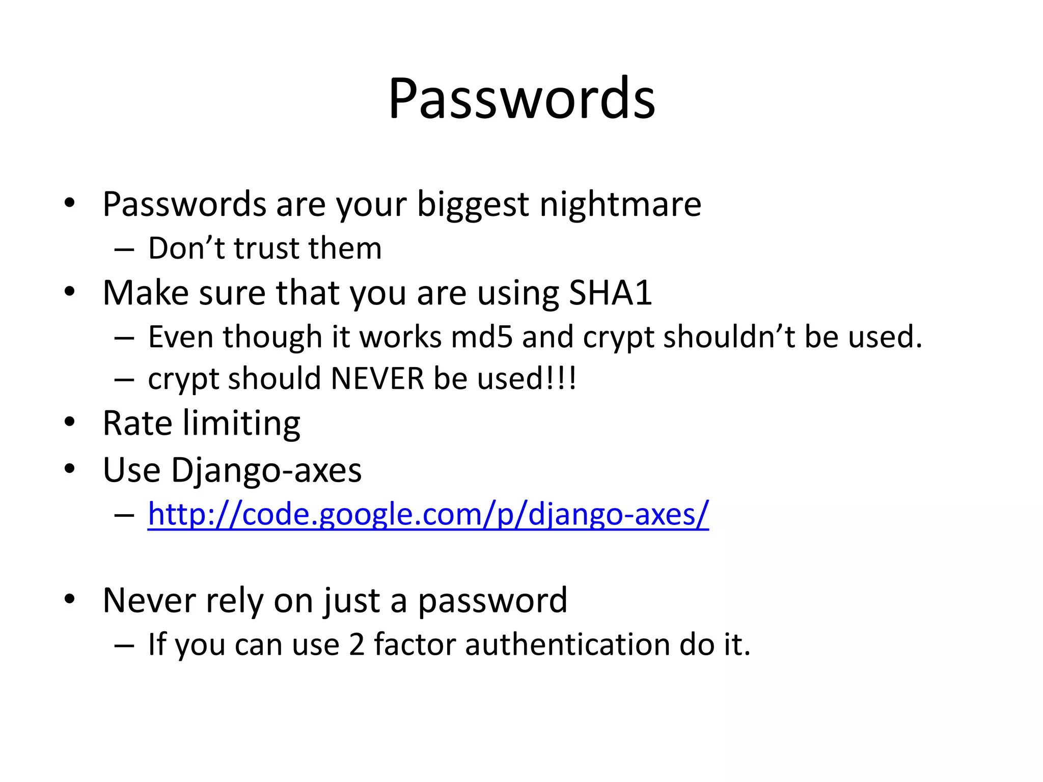 PasswordsPasswords are your biggest nightmareDon’t trust themMake sure that you are using SHA1Even though it works md5 and crypt shouldn’t be used. crypt should NEVER be used!!! Rate limitingUse Django-axeshttp://code.google.com/p/django-axes/Never rely on just a passwordIf you can use 2 factor authentication do it.