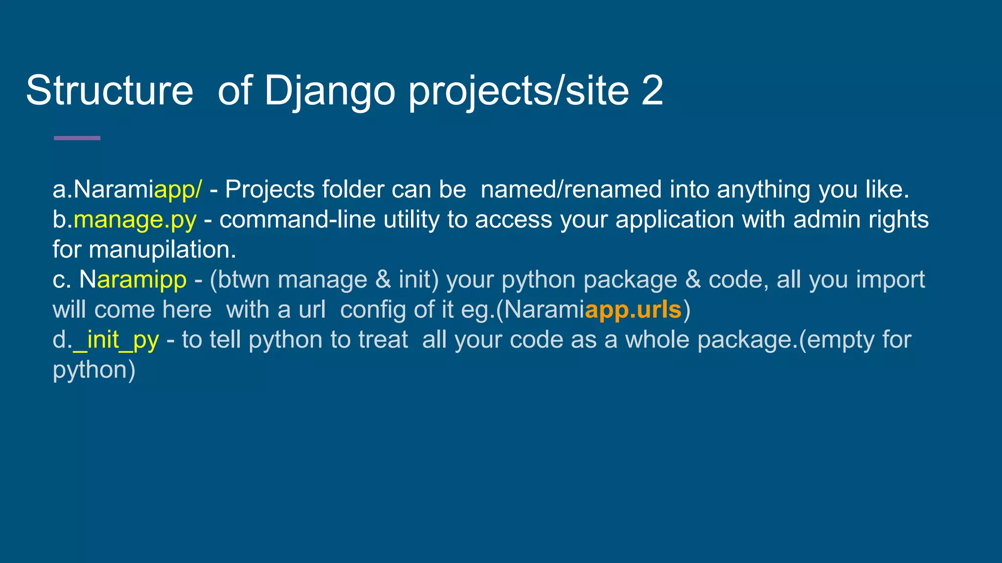 Structure of Django projects/site 2
a.Naramiapp/ - Projects folder can be named/renamed into anything you like.
b.manage.py - command-line utility to access your application with admin rights
for manupilation.
c. Naramipp - (btwn manage & init) your python package & code, all you import
will come here with a url config of it eg.(Naramiapp.urls)
d._init_py - to tell python to treat all your code as a whole package.(empty for
python)
 